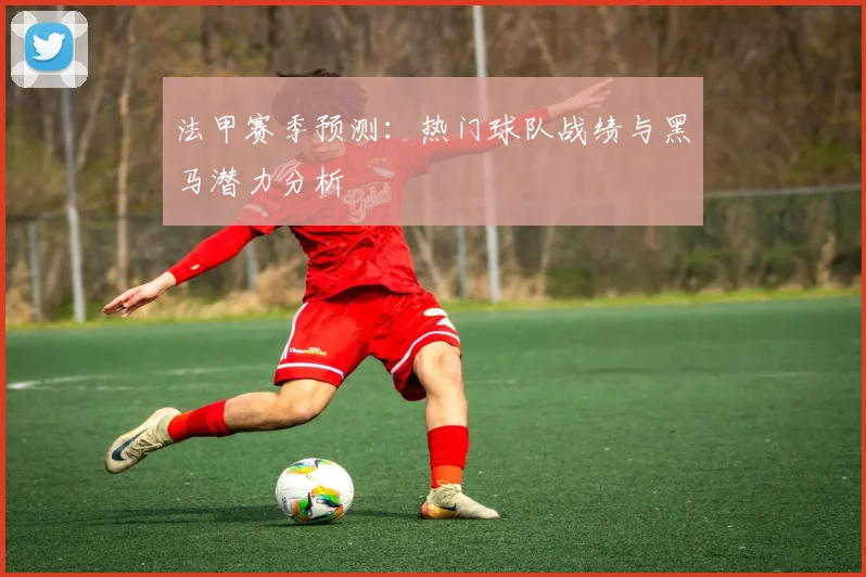 法甲赛季预测：热门球队战绩与黑马潜力分析